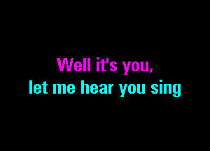 Well it's you,

let me hear you sing