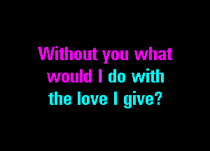 Without you what

would I do with
the love I give?