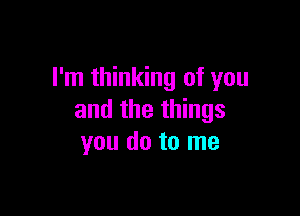 I'm thinking of you

and the things
you do to me