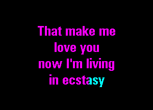 That make me
love you

now I'm living
in ecstasy