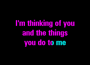 I'm thinking of you

and the things
you do to me