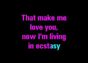 That make me
love you,

now I'm living
in ecstasy