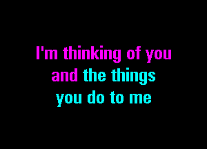 I'm thinking of you

and the things
you do to me