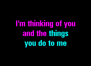 I'm thinking of you

and the things
you do to me