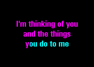 I'm thinking of you

and the things
you do to me
