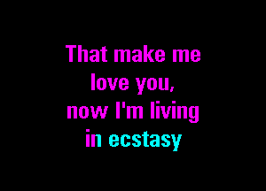 That make me
love you,

now I'm living
in ecstasy