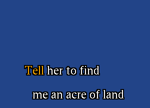 Tell her to find

me an acre of land