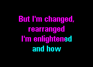 But I'm changed.
rearranged

I'm enlightened
and how