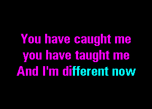 You have caught me

you have taught me
And I'm different now