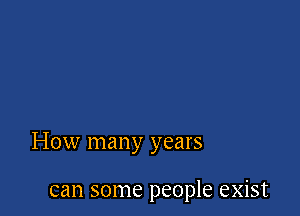 How many years

can some people exist