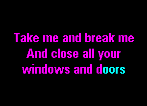 Take me and break me

And close all your
windows and doors