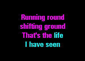 Running round
shifting ground

That's the life
I have seen