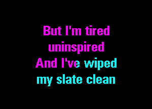 But I'm tired
uninspired

And I've wiped
my slate clean