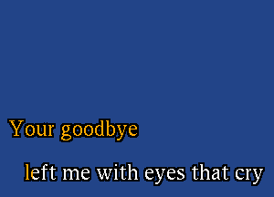 Your goodbye

left me with eyes that cry