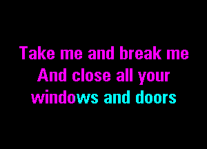 Take me and break me

And close all your
windows and doors