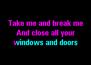 Take me and break me

And close all your
windows and doors