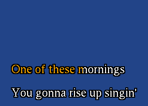 One of these mornings

You gonna rise up singin'
