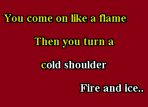 You come on like a flame

Then you turn a

cold shoulder

Fire and ice..