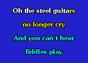 Oh the steel guitars
no longer cry

And you can't hear

fiddles play