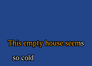 This empty house seems

so cold