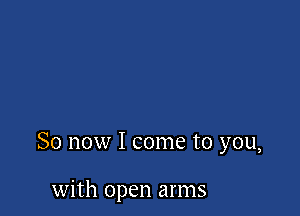 So now I come to you,

with open arms