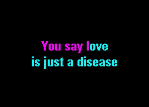 You say love

is iust a disease