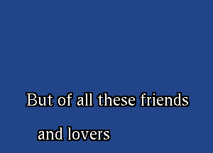 But of all these friends

and lovers