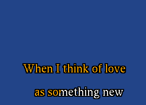 When I think of love

as something new