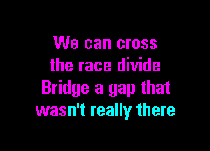 We can cross
the race divide

Bridge a gap that
wasn't really there