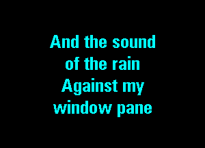 And the sound
of the rain

Against my
window pane