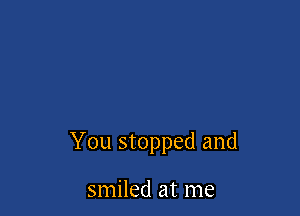 You stopped and

smiled at me