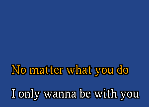 No matter what you do

I only wanna be with you