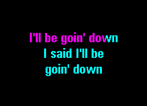 I'll be goin' down

I said I'll be
goin' down