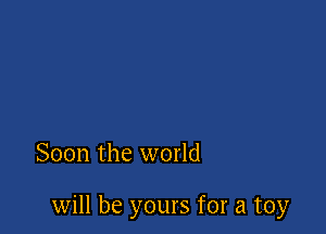 Soon the world

will be yours for a toy