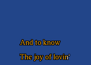 And to know

The joy of lovin'