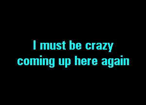 I must be crazy

coming up here again