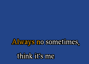 Always no sometimes,

think it's me