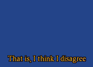That is, I think I disagree
