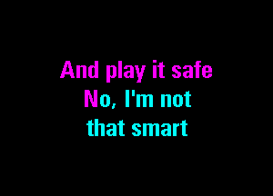 And play it safe

No, I'm not
that smart
