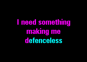 I need something

making me
defenseless