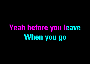 Yeah before you leave

When you go