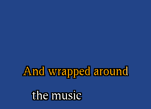 And wrapped around

the music