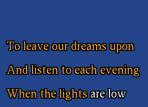 To leave our dreams upon

And listen to each evening

When the lights are low