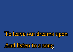 To leave our dreams upon

And listen to a song