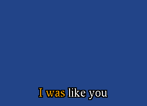 I was like you