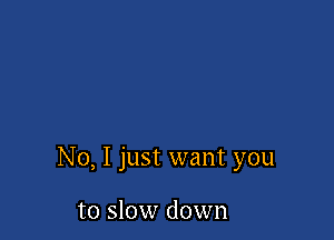 No, I just want you

to slow down
