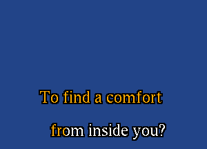 To find a comfort

from inside you?