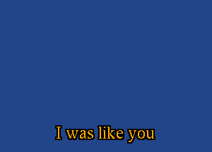 I was like you