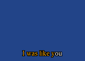 I was like you