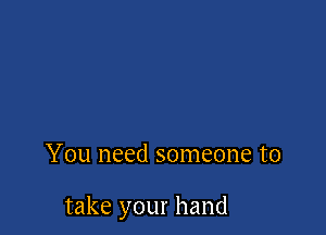 You need someone to

take your hand